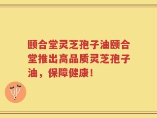 颐合堂灵芝孢子油颐合堂推出高品质灵芝孢子油，保障健康！