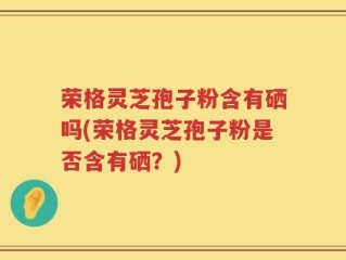 荣格灵芝孢子粉含有硒吗(荣格灵芝孢子粉是否含有硒？)