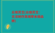 云烟灵芝(云烟灵芝：古法制作高端草本烟品牌)
