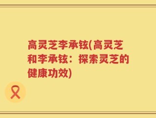 高灵芝李承铉(高灵芝和李承铉：探索灵芝的健康功效)
