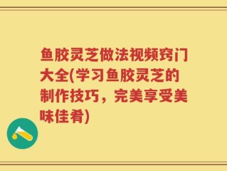 鱼胶灵芝做法视频窍门大全(学习鱼胶灵芝的制作技巧，完美享受美味佳肴)