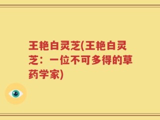 王艳白灵芝(王艳白灵芝：一位不可多得的草药学家)