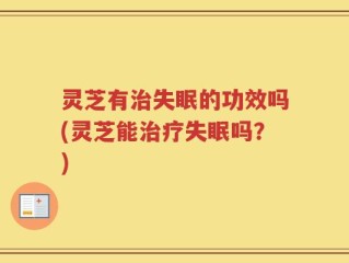 灵芝有治失眠的功效吗(灵芝能治疗失眠吗？)