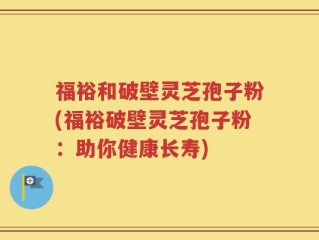 福裕和破壁灵芝孢子粉(福裕破壁灵芝孢子粉：助你健康长寿)
