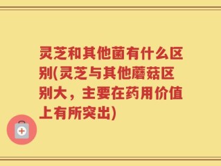 灵芝和其他菌有什么区别(灵芝与其他蘑菇区别大，主要在药用价值上有所突出)