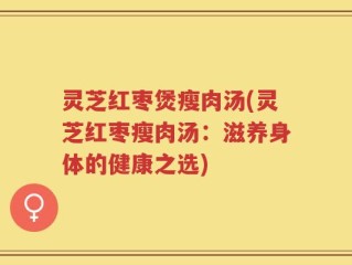 灵芝红枣煲瘦肉汤(灵芝红枣瘦肉汤：滋养身体的健康之选)