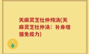 天麻灵芝杜仲炖汤(天麻灵芝杜仲汤：补身增强免疫力)