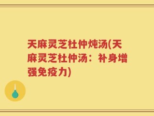 天麻灵芝杜仲炖汤(天麻灵芝杜仲汤：补身增强免疫力)