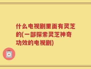 什么电视剧里面有灵芝的(一部探索灵芝神奇功效的电视剧)
