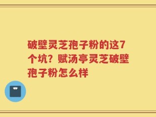 破壁灵芝孢子粉的这7个坑？赋汤亭灵芝破壁孢子粉怎么样