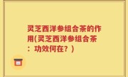 灵芝西洋参组合茶的作用(灵芝西洋参组合茶：功效何在？)