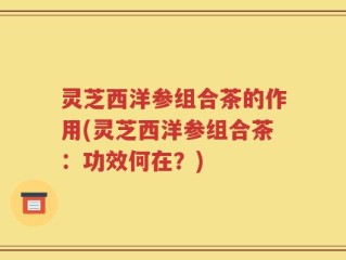 灵芝西洋参组合茶的作用(灵芝西洋参组合茶：功效何在？)