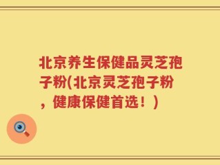 北京养生保健品灵芝孢子粉(北京灵芝孢子粉，健康保健首选！)