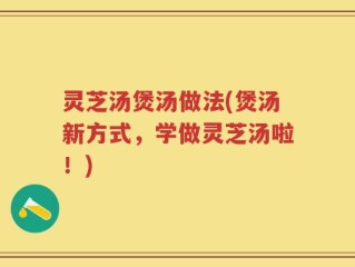 灵芝汤煲汤做法(煲汤新方式，学做灵芝汤啦！)