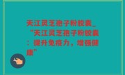 天江灵芝孢子粉胶囊_“天江灵芝孢子粉胶囊：提升免疫力，增强健康”