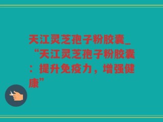 天江灵芝孢子粉胶囊_“天江灵芝孢子粉胶囊：提升免疫力，增强健康”
