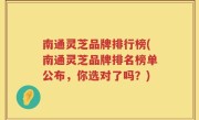 南通灵芝品牌排行榜(南通灵芝品牌排名榜单公布，你选对了吗？)