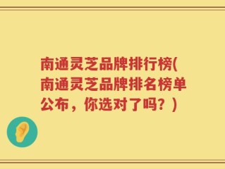 南通灵芝品牌排行榜(南通灵芝品牌排名榜单公布，你选对了吗？)