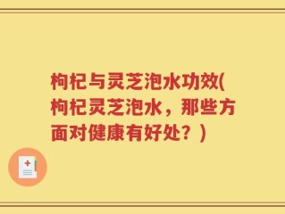 枸杞与灵芝泡水功效(枸杞灵芝泡水，那些方面对健康有好处？)