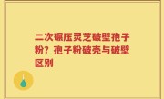 二次碾压灵芝破壁孢子粉？孢子粉破壳与破壁区别