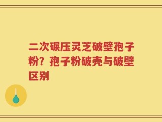 二次碾压灵芝破壁孢子粉？孢子粉破壳与破壁区别