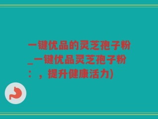 一键优品的灵芝孢子粉_一键优品灵芝孢子粉：，提升健康活力)