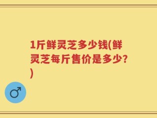 1斤鲜灵芝多少钱(鲜灵芝每斤售价是多少？)