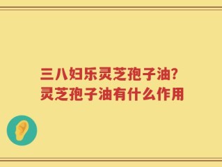 三八妇乐灵芝孢子油？灵芝孢子油有什么作用