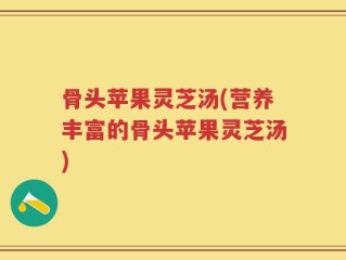 骨头苹果灵芝汤(营养丰富的骨头苹果灵芝汤)