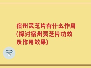 宿州灵芝片有什么作用(探讨宿州灵芝片功效及作用效果)
