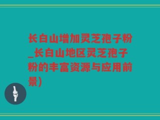 长白山增加灵芝孢子粉_长白山地区灵芝孢子粉的丰富资源与应用前景)