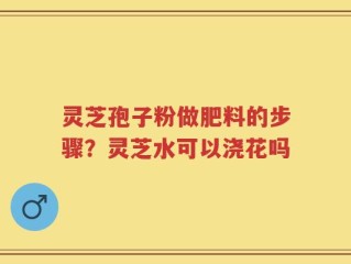 灵芝孢子粉做肥料的步骤？灵芝水可以浇花吗