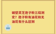 破壁灵芝孢子粉三萜测定？孢子粉有油花和无油花有什么区别