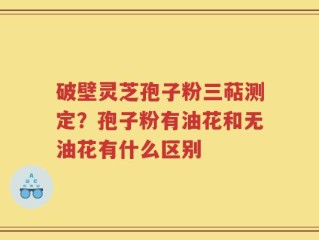 破壁灵芝孢子粉三萜测定？孢子粉有油花和无油花有什么区别