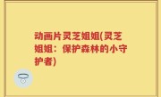 动画片灵芝姐姐(灵芝姐姐：保护森林的小守护者)