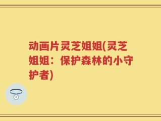 动画片灵芝姐姐(灵芝姐姐：保护森林的小守护者)