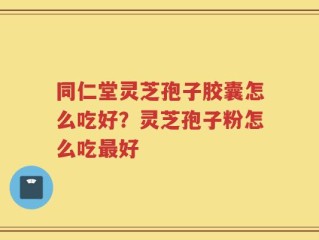 同仁堂灵芝孢子胶囊怎么吃好？灵芝孢子粉怎么吃最好
