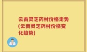 云南灵芝药材价格走势(云南灵芝药材价格变化趋势)