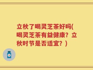 立秋了喝灵芝茶好吗(喝灵芝茶有益健康？立秋时节是否适宜？)
