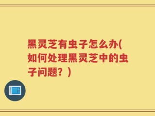 黑灵芝有虫子怎么办(如何处理黑灵芝中的虫子问题？)