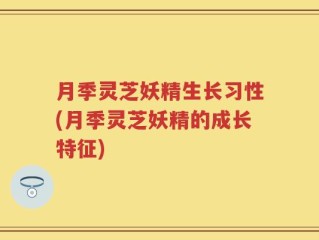 月季灵芝妖精生长习性(月季灵芝妖精的成长特征)