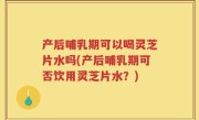 产后哺乳期可以喝灵芝片水吗(产后哺乳期可否饮用灵芝片水？)