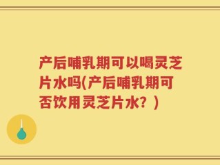 产后哺乳期可以喝灵芝片水吗(产后哺乳期可否饮用灵芝片水？)