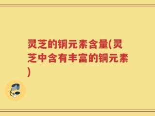 灵芝的铜元素含量(灵芝中含有丰富的铜元素)