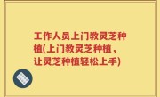 工作人员上门教灵芝种植(上门教灵芝种植，让灵芝种植轻松上手)