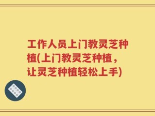 工作人员上门教灵芝种植(上门教灵芝种植，让灵芝种植轻松上手)