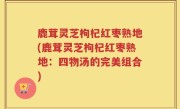 鹿茸灵芝枸杞红枣熟地(鹿茸灵芝枸杞红枣熟地：四物汤的完美组合)
