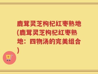 鹿茸灵芝枸杞红枣熟地(鹿茸灵芝枸杞红枣熟地：四物汤的完美组合)