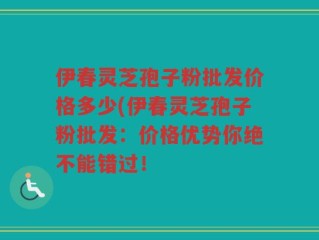 伊春灵芝孢子粉批发价格多少(伊春灵芝孢子粉批发：价格优势你绝不能错过！