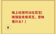 晚上吃饱可以吃灵芝(晚饭后食用灵芝，意味着什么？)